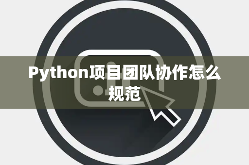 Python项目团队协作怎么规范 Python项目团队协作怎么规范