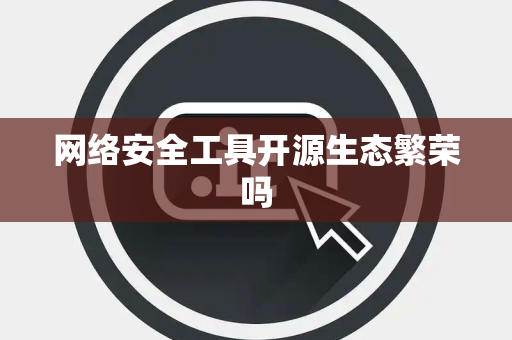 网络安全工具开源生态繁荣吗 网络安全工具开源生态繁荣吗