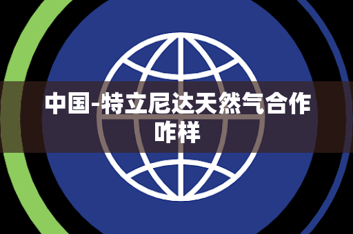 中国-特立尼达天然气合作咋样 中国-特立尼达天然气合作咋样
