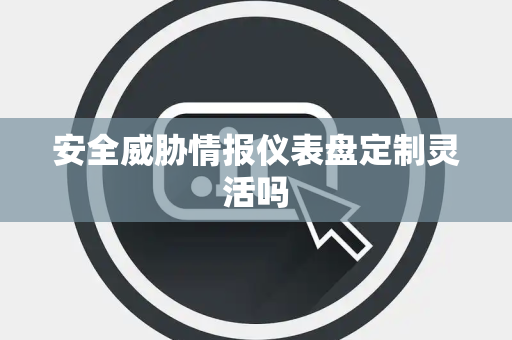 安全威胁情报仪表盘定制灵活吗
