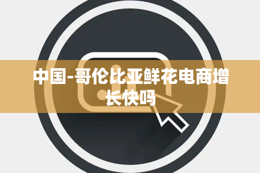 中国-哥伦比亚鲜花电商增长快吗 中国-哥伦比亚鲜花电商增长快吗