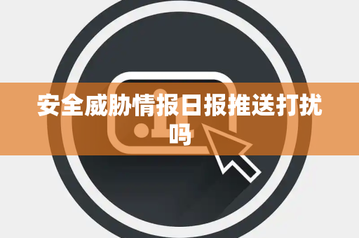 安全威胁情报日报推送打扰吗 安全威胁情报日报推送打扰吗