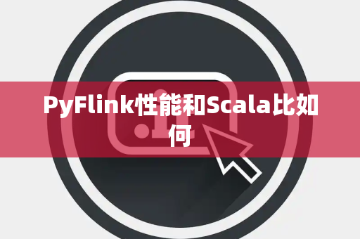 PyFlink性能和Scala比如何 PyFlink性能和Scala比如何
