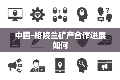 中国-格陵兰矿产合作进展如何 中国-格陵兰矿产合作进展如何