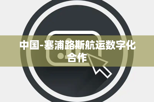 中国-塞浦路斯航运数字化合作 中国-塞浦路斯航运数字化合作