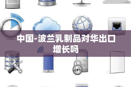 中国-波兰乳制品对华出口增长吗 中国-波兰乳制品对华出口增长吗