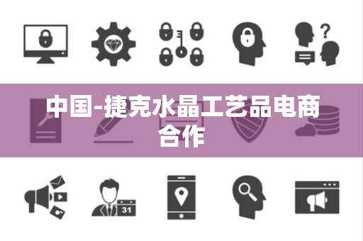 中国-捷克水晶工艺品电商合作 中国-捷克水晶工艺品电商合作
