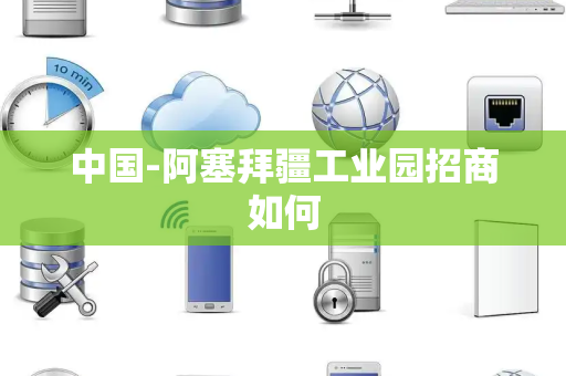中国-阿塞拜疆工业园招商如何 中国-阿塞拜疆工业园招商如何