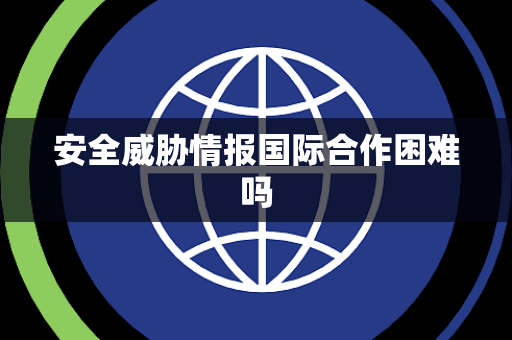 安全威胁情报国际合作困难吗
