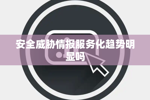 安全威胁情报服务化趋势明显吗
