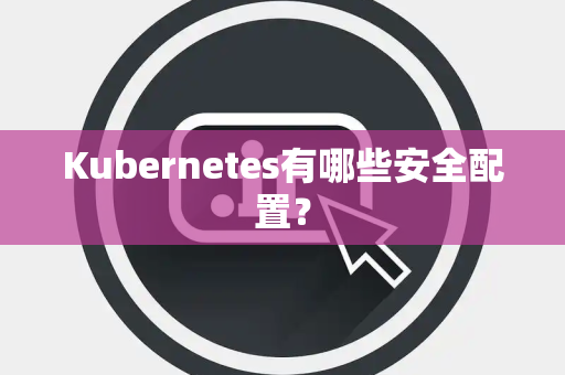 Kubernetes有哪些安全配置? Kubernetes有哪些安全配置?