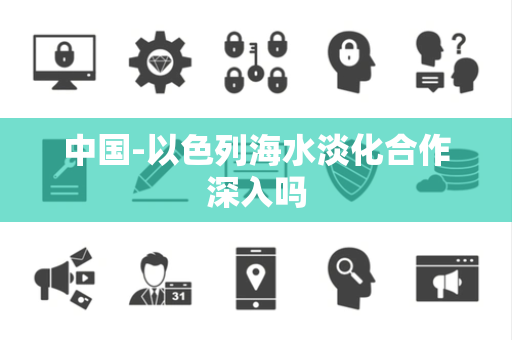 中国-以色列海水淡化合作深入吗 中国-以色列海水淡化合作深入吗