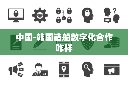中国-韩国造船数字化合作咋样 中国-韩国造船数字化合作咋样