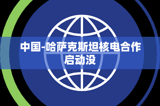 中国-哈萨克斯坦核电合作启动没 中国-哈萨克斯坦核电合作启动没