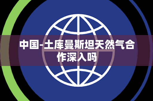 中国-土库曼斯坦天然气合作深入吗 中国-土库曼斯坦天然气合作深入吗