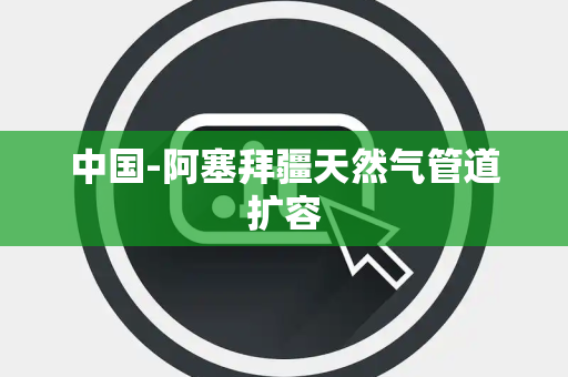 中国-阿塞拜疆天然气管道扩容 中国-阿塞拜疆天然气管道扩容