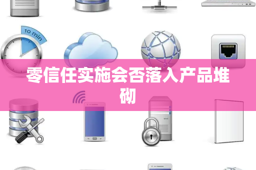 零信任实施会否落入产品堆砌