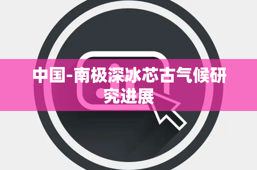 中国-南极深冰芯古气候研究进展 中国-南极深冰芯古气候研究进展