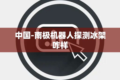中国-南极机器人探测冰架咋样 中国-南极机器人探测冰架咋样