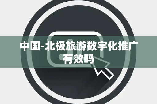 中国-北极旅游数字化推广有效吗 中国-北极旅游数字化推广有效吗