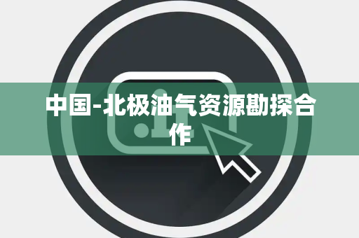 中国-北极油气资源勘探合作 中国-北极油气资源勘探合作