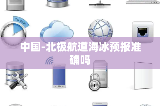 中国-北极航道海冰预报准确吗 中国-北极航道海冰预报准确吗