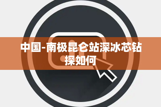 中国-南极昆仑站深冰芯钻探如何 中国-南极昆仑站深冰芯钻探如何