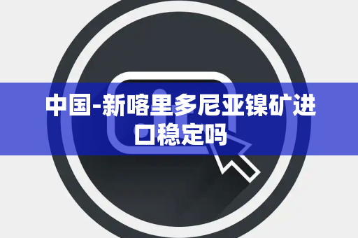 中国-新喀里多尼亚镍矿进口稳定吗 中国-新喀里多尼亚镍矿进口稳定吗