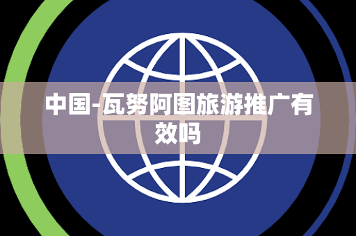 中国-瓦努阿图旅游推广有效吗 中国-瓦努阿图旅游推广有效吗