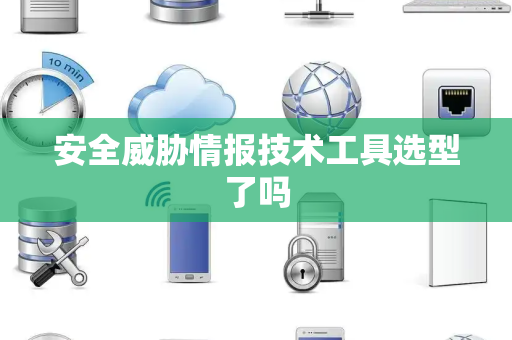 安全威胁情报技术工具选型了吗 安全威胁情报技术工具选型了吗
