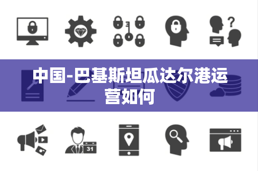 中国-巴基斯坦瓜达尔港运营如何 中国-巴基斯坦瓜达尔港运营如何