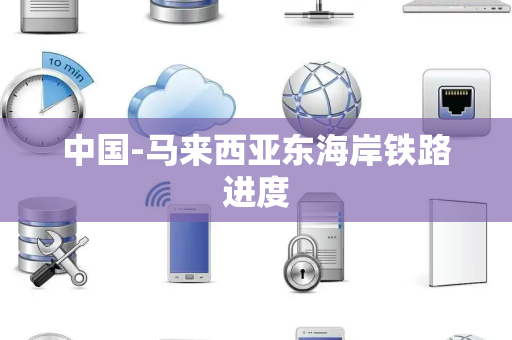 中国-马来西亚东海岸铁路进度