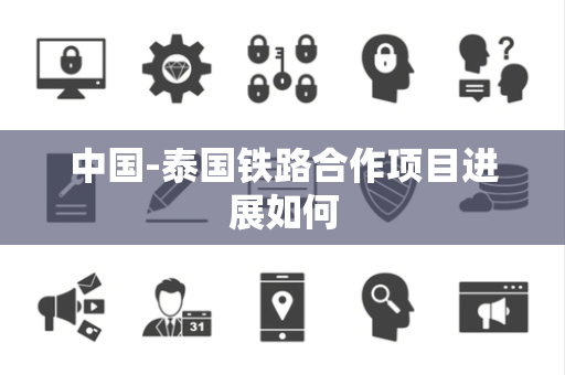 中国-泰国铁路合作项目进展如何 中国-泰国铁路合作项目进展如何