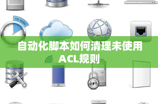 自动化脚本如何清理未使用ACL规则