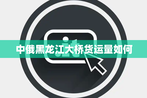 中俄黑龙江大桥货运量如何