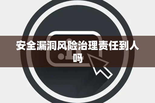 安全漏洞风险治理责任到人吗
