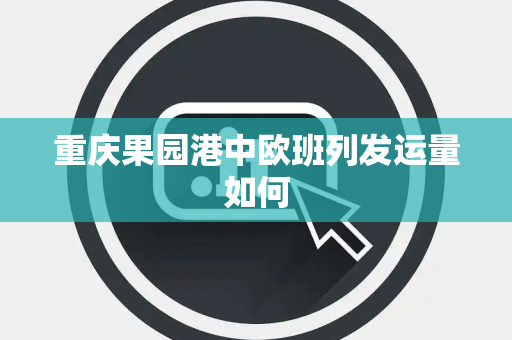 重庆果园港中欧班列发运量如何