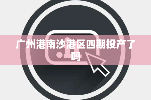 广州港南沙港区四期投产了吗