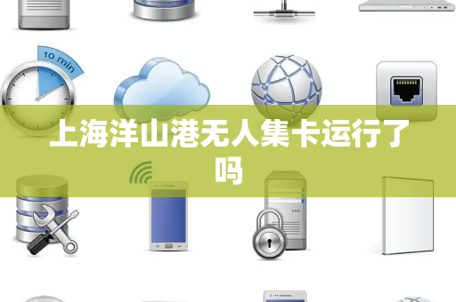 上海洋山港无人集卡运行了吗