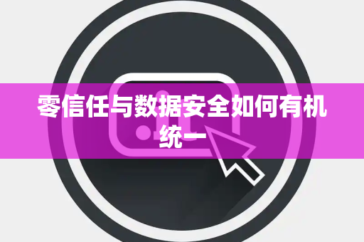 零信任与数据安全如何有机统一 零信任与数据安全如何有机统一