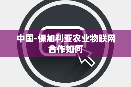 中国-保加利亚农业物联网合作如何