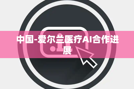 中国-爱尔兰医疗AI合作进展