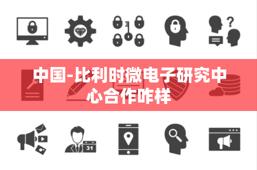 中国-比利时微电子研究中心合作咋样 中国-比利时微电子研究中心合作咋样