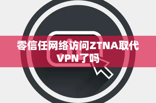零信任网络访问ZTNA取代VPN了吗