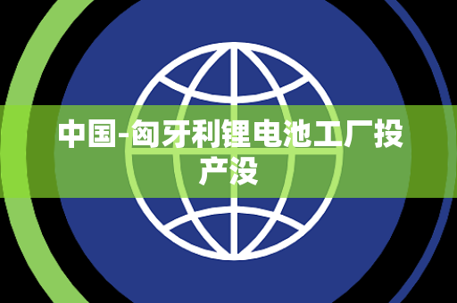 中国-匈牙利锂电池工厂投产没 中国-匈牙利锂电池工厂投产没