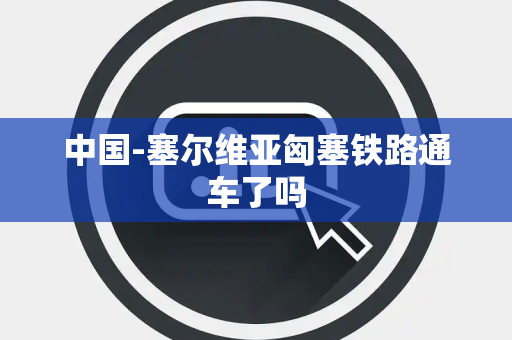 中国-塞尔维亚匈塞铁路通车了吗
