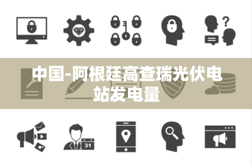中国-阿根廷高查瑞光伏电站发电量 中国-阿根廷高查瑞光伏电站发电量