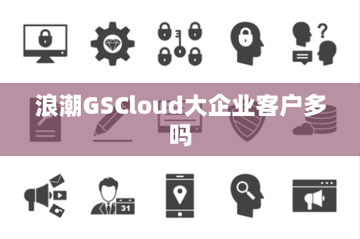 浪潮GSCloud大企业客户多吗