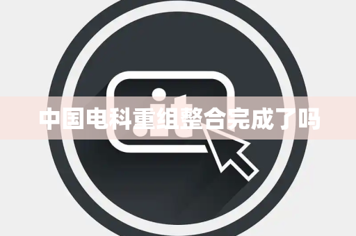中国电科重组整合完成了吗