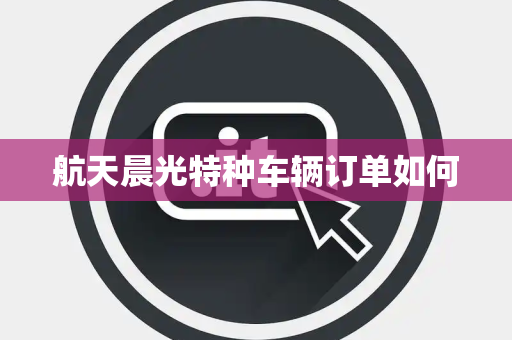航天晨光特种车辆订单如何